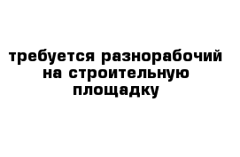 требуется разнорабочий на строительную площадку